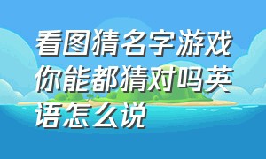 看图猜名字游戏你能都猜对吗英语怎么说