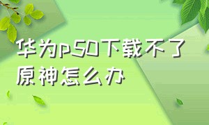 华为p50下载不了原神怎么办