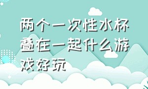 两个一次性水杯叠在一起什么游戏好玩