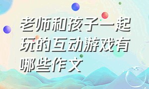 老师和孩子一起玩的互动游戏有哪些作文