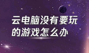 云电脑没有要玩的游戏怎么办