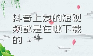 抖音上发的短视频都是在哪下载的