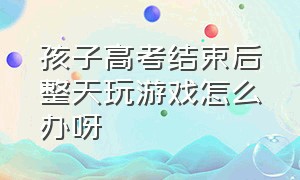 孩子高考结束后整天玩游戏怎么办呀