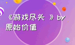 《游戏尽头 》by原始价值