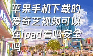 苹果手机下载的爱奇艺视频可以在ipad看吗安全吗