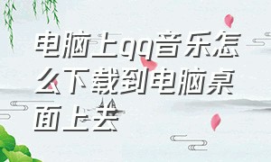 电脑上qq音乐怎么下载到电脑桌面上去