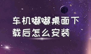 车机嘟嘟桌面下载后怎么安装