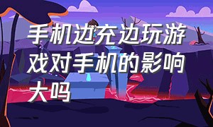 手机边充边玩游戏对手机的影响大吗