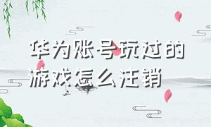 华为账号玩过的游戏怎么注销