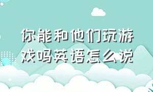 你能和他们玩游戏吗英语怎么说