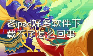 老ipad好多软件下载不了怎么回事