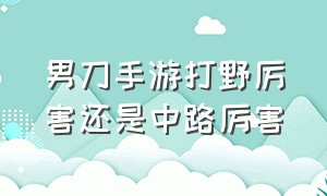 男刀手游打野厉害还是中路厉害