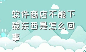 软件商店不能下载东西是怎么回事