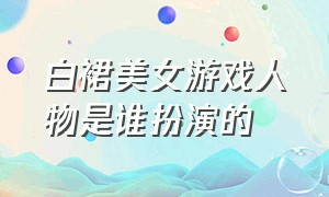 白裙美女游戏人物是谁扮演的