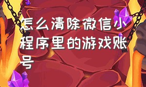 怎么清除微信小程序里的游戏账号