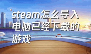 steam怎么导入电脑已经下载的游戏