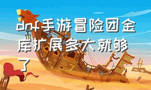 dnf手游冒险团金库扩展多大就够了