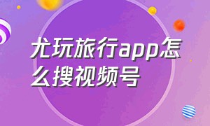 尤玩旅行app怎么搜视频号