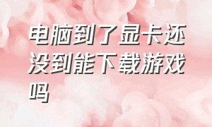 电脑到了显卡还没到能下载游戏吗