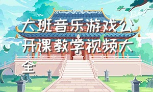 大班音乐游戏公开课教学视频大全