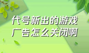 代号新出的游戏广告怎么关闭啊