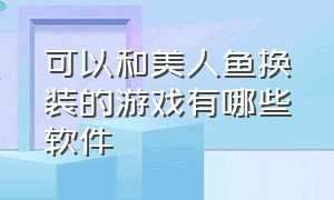 可以和美人鱼换装的游戏有哪些软件