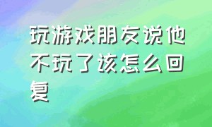 玩游戏朋友说他不玩了该怎么回复