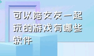 可以陪女友一起玩的游戏有哪些软件