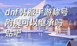 dnf韩服手游称号附魔可以继承吗贴吧