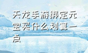 天龙手游绑定元宝买什么划算一点