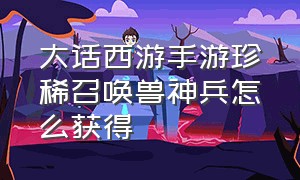 大话西游手游珍稀召唤兽神兵怎么获得