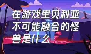 在游戏里贝利亚不可能融合的怪兽是什么