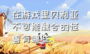 在游戏里贝利亚不可能融合的怪兽有哪些