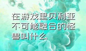 在游戏里贝利亚不可能融合的怪兽叫什么