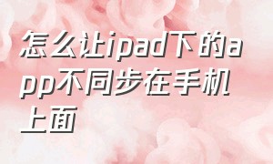 怎么让ipad下的app不同步在手机上面