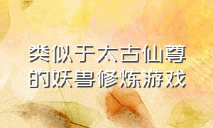 类似于太古仙尊的妖兽修炼游戏