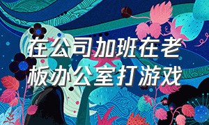 在公司加班在老板办公室打游戏