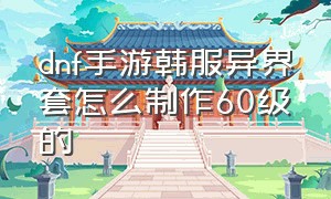 dnf手游韩服异界套怎么制作60级的