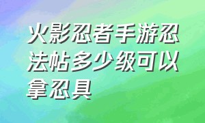 火影忍者手游忍法帖多少级可以拿忍具