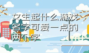 女生起什么游戏名字可爱一点的两个字