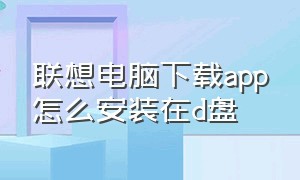 联想电脑下载app怎么安装在d盘