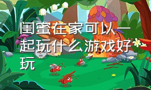 闺蜜在家可以一起玩什么游戏好玩