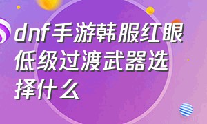 dnf手游韩服红眼低级过渡武器选择什么