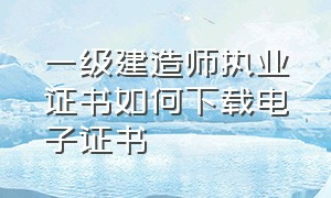 一级建造师执业证书如何下载电子证书