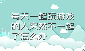 每天一起玩游戏的人突然不一起了怎么办