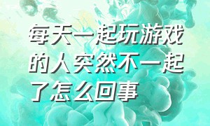 每天一起玩游戏的人突然不一起了怎么回事