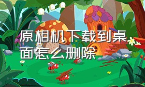 原相机下载到桌面怎么删除