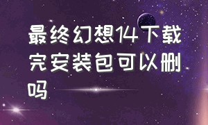 最终幻想14下载完安装包可以删吗