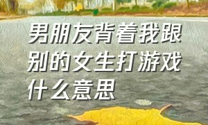 男朋友背着我跟别的女生打游戏什么意思