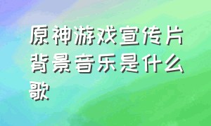 原神游戏宣传片背景音乐是什么歌